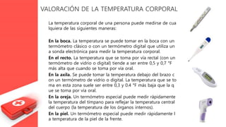 VALORACIÓN DE LA TEMPERATURA CORPORAL
La temperatura corporal de una persona puede medirse de cua
lquiera de las siguientes maneras:
En la boca. La temperatura se puede tomar en la boca con un
termómetro clásico o con un termómetro digital que utiliza un
a sonda electrónica para medir la temperatura corporal.
En el recto. La temperatura que se toma por vía rectal (con un
termómetro de vidrio o digital) tiende a ser entre 0,5 y 0,7 °F
más alta que cuando se toma por vía oral.
En la axila. Se puede tomar la temperatura debajo del brazo c
on un termómetro de vidrio o digital. La temperatura que se to
ma en esta zona suele ser entre 0,3 y 0.4 °F más baja que la q
ue se toma por vía oral.
En la oreja. Un termómetro especial puede medir rápidamente
la temperatura del tímpano para reflejar la temperatura central
del cuerpo (la temperatura de los órganos internos).
En la piel. Un termómetro especial puede medir rápidamente l
a temperatura de la piel de la frente.
 
