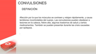 CONVULSIONES
DEFINICIÓN
Afección por la que los músculos se contraen y relajan rápidamente, y causa
temblores incontrolables del cuerpo. Las convulsiones pueden obedecer a
lesiones en la cabeza, fiebre alta, algunos trastornos de salud y ciertos
medicamentos. También se pueden presentar durante las crisis causadas
por epilepsia.
.
 