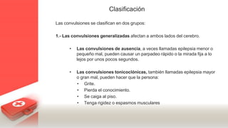 Clasificación
Las convulsiones se clasifican en dos grupos:
1.- Las convulsiones generalizadas afectan a ambos lados del cerebro.
• Las convulsiones de ausencia, a veces llamadas epilepsia menor o
pequeño mal, pueden causar un parpadeo rápido o la mirada fija a lo
lejos por unos pocos segundos.
• Las convulsiones tonicoclónicas, también llamadas epilepsia mayor
o gran mal, pueden hacer que la persona:
• Grite.
• Pierda el conocimiento.
• Se caiga al piso.
• Tenga rigidez o espasmos musculares
 