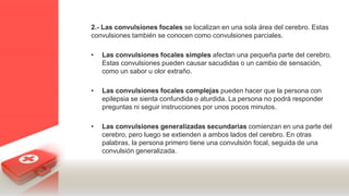 2.- Las convulsiones focales se localizan en una sola área del cerebro. Estas
convulsiones también se conocen como convulsiones parciales.
• Las convulsiones focales simples afectan una pequeña parte del cerebro.
Estas convulsiones pueden causar sacudidas o un cambio de sensación,
como un sabor u olor extraño.
• Las convulsiones focales complejas pueden hacer que la persona con
epilepsia se sienta confundida o aturdida. La persona no podrá responder
preguntas ni seguir instrucciones por unos pocos minutos.
• Las convulsiones generalizadas secundarias comienzan en una parte del
cerebro, pero luego se extienden a ambos lados del cerebro. En otras
palabras, la persona primero tiene una convulsión focal, seguida de una
convulsión generalizada.
 