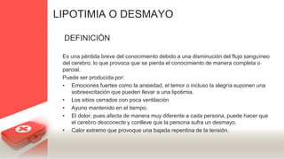 LIPOTIMIA O DESMAYO
DEFINICIÓN
Es una pérdida breve del conocimiento debido a una disminución del flujo sanguíneo
del cerebro, lo que provoca que se pierda el conocimiento de manera completa o
parcial.
Puede ser producida por:
• Emociones fuertes como la ansiedad, el temor o incluso la alegría suponen una
sobreexcitación que pueden llevar a una lipotimia.
• Los sitios cerrados con poca ventilación
• Ayuno mantenido en el tiempo.
• El dolor, pues afecta de manera muy diferente a cada persona, puede hacer que
el cerebro desconecte y conlleve que la persona sufra un desmayo.
• Calor extremo que provoque una bajada repentina de la tensión.
 