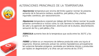 ALTERACIONES PRINCIPALES DE LA TEMPERATURA
Hipertermia: temperatura por encima del límite superior normal. Se presenta
aumento de la frecuencia cardiaca, escalofríos, piel pálida y fría y lechos
inguinales cianóticos, por vasoconstricción.
Hipotermia: temperatura corporal por debajo del límite inferior normal. Se puede
presentar somnolencia e incluso coma, lo cual, favorece la inadecuada producción
de calor y la aparición de hipotensión, disminución de la diuresis, desorientación,
sensación de frío y piel pálida y fría.
FEBRICULA: aumento leve de la temperatura que oscila entre los 36.5°C y los
37.5°C.
FIEBRE: La fiebre es un mecanismo de defensa producido ante una injuria al
organismo. Diversos estímulos activan los centros hipotalámicos principalmente
las sustancias llamadas pirógenos, secretadas por bacterias tóxicas o producidas
por tejidos en degeneración y la cifras van por encima de los 37.6°C
 
