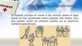 TRASLADO DE ACCIDENTADOS
El traslado consiste en mover a las víctimas desde el lugar
donde se han accidentado hasta cualquier otro destino para
que puedan recibir los primeros auxilios y/o la asistencia
sanitaria especializada.
 