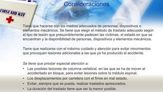 Consideraciones
Tiene que hacerse con los medios adecuados de personas, dispositivos o
elementos mecánicos. Se tiene que elegir el método de traslado adecuado según
el tipo de lesión que presumiblemente padecen las víctimas, el estado en que se
encuentran y la disponibilidad de personas, dispositivos y elementos mecánicos.
Tiene que realizarse con el máximo cuidado y atención para evitar movimientos
que provoquen lesiones adicionales a las que ya ha producido el accidente.
Se tiene que prestar especial atención a:
• Las posibles lesiones de columna vertebral, en las que se ha de mover al
accidentado en bloque, para evitar lesiones sobre la médula espinal.
• Los desplazamientos por carretera con el firme en mal estado.
• Evitar, siempre que se pueda, realizar traslados apresurados.
• La duración del traslado tiene que ser la menor posible.
 