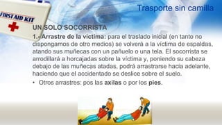 Trasporte sin camilla
UN SOLO SOCORRISTA
1.- Arrastre de la víctima: para el traslado inicial (en tanto no
dispongamos de otro medios) se volverá a la víctima de espaldas,
atando sus muñecas con un pañuelo o una tela. El socorrista se
arrodillará a horcajadas sobre la víctima y, poniendo su cabeza
debajo de las muñecas atadas, podrá arrastrarse hacia adelante,
haciendo que el accidentado se deslice sobre el suelo.
• Otros arrastres: pos las axilas o por los pies.
 