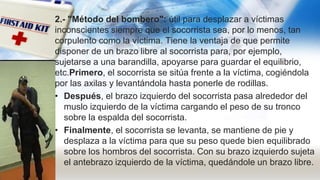 2.- "Método del bombero": útil para desplazar a víctimas
inconscientes siempre que el socorrista sea, por lo menos, tan
corpulento como la víctima. Tiene la ventaja de que permite
disponer de un brazo libre al socorrista para, por ejemplo,
sujetarse a una barandilla, apoyarse para guardar el equilibrio,
etc.Primero, el socorrista se sitúa frente a la víctima, cogiéndola
por las axilas y levantándola hasta ponerle de rodillas.
• Después, el brazo izquierdo del socorrista pasa alrededor del
muslo izquierdo de la víctima cargando el peso de su tronco
sobre la espalda del socorrista.
• Finalmente, el socorrista se levanta, se mantiene de pie y
desplaza a la víctima para que su peso quede bien equilibrado
sobre los hombros del socorrista. Con su brazo izquierdo sujeta
el antebrazo izquierdo de la víctima, quedándole un brazo libre.
 