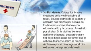 • 3.- Por detrás:Coloca los brazos
cruzados de la víctima sobre el
tórax. Sitúese detrás de la cabeza y
colócate sus brazos por debajo de
los hombros sosteniéndole con
ellos el cuello y la cabeza. Arrástralo
por el piso. Si la víctima tiene un
abrigo o chaqueta, desabróchala y
tira de él hacia atrás de forma que la
cabeza descanse sobre la prenda.
Arrástrala por el piso, agarrando los
extremos de la prenda de vestir.
 