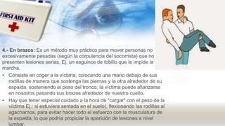 4.- En brazos: Es un método muy práctico para mover personas no
excesivamente pesadas (según la corpulencia del socorrista) que no
presenten lesiones serias, Ej. un esguince de tobillo que le impide la
marcha.
• Consiste en coger a la víctima, colocando una mano debajo de sus
rodillas de manera que sostenga las piernas y la otra alrededor de su
espalda, sosteniendo el peso del tronco; la víctima puede afianzarse
en nosotros pasando sus brazos alrededor de nuestro cuello.
• Hay que tener especial cuidado a la hora de "cargar" con el peso de la
víctima Ej.: si estuviera sentada en el suelo), flexionando las rodillas al
agacharnos, para evitar hacer todo el esfuerzo con la musculatura de
la espalda, lo que podría propiciar la aparición de lesiones a nivel
lumbar.
 