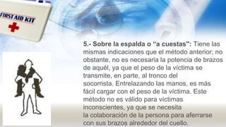 5.- Sobre la espalda o “a cuestas": Tiene las
mismas indicaciones que el método anterior; no
obstante, no es necesaria la potencia de brazos
de aquél, ya que el peso de la víctima se
transmite, en parte, al tronco del
socorrista. Entrelazando las manos, es más
fácil cargar con el peso de la víctima. Este
método no es válido para víctimas
inconscientes, ya que se necesita
la colaboración de la persona para aferrarse
con sus brazos alrededor del cuello.
 
