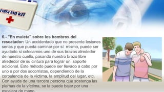 6.- "En muleta" sobre los hombros del
rescatador: Un accidentado que no presente lesiones
serias y que pueda caminar por sí mismo, puede ser
ayudado si colocamos uno de sus brazos alrededor
de nuestro cuello, pasando nuestro brazo libre
alrededor de su cintura para lograr un soporte
adicional. Este método puede ser llevado a cabo por
uno o por dos socorristas, dependiendo de la
corpulencia de la víctima, la amplitud del lugar, etc.
Con ayuda de una tercera persona que sostenga las
piernas de la víctima, se la puede bajar por una
 