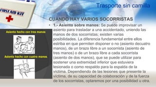 Trasporte sin camilla
CUANDO HAY VARIOS SOCORRISTAS
• 1.- Asiento sobre manos: Se puede improvisar un
asiento para trasladar a una accidentado, uniendo las
manos de dos socorristas; existen varias
posibilidades. La diferencia fundamental entre ellos
estriba en que permiten disponer o no (asiento decuatro
manos), de un brazo libre a un socorrista (asiento de
tres manos) o de un brazo libre a cada socorrista
(asiento de dos manos), que se puede utilizar para
sostener una extremidad inferior que estuviera
lesionada o como respaldo para la espalda de la
víctima. Dependiendo de las lesiones que presente la
víctima, de su capacidad de colaboración y de la fuerza
de los socorristas, optaremos por una posibilidad u otra.
 