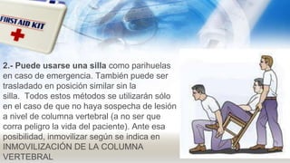 2.- Puede usarse una silla como parihuelas
en caso de emergencia. También puede ser
trasladado en posición similar sin la
silla. Todos estos métodos se utilizarán sólo
en el caso de que no haya sospecha de lesión
a nivel de columna vertebral (a no ser que
corra peligro la vida del paciente). Ante esa
posibilidad, inmovilizar según se indica en
INMOVILIZACIÓN DE LA COLUMNA
VERTEBRAL
 