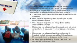 3.- Técnica de los socorristas alternos: Se utiliza para
depositar un accidentado en una camilla. Los socorristas se
arrodillan a un costado de la víctima, 3 a cada lado, y un 7º
se arrodilla a la cabeza de ésta, mirando hacia el pecho:
• 2 socorristas sujetan la parte alta de la espalda entrelazando
sus manos.
• Otros 2 sujetan la parte baja de la espalda y los muslos
entrelazando sus manos.
• Otros 2 sujetan las piernas por debajo de las rodillas
entrelazando sus manos.
• El socorrista a la cabeza de la víctima, sujeta esta, a la altura
de los lóbulos de las orejas, traccionando suavemente hacia
sí.
• El socorrista a la cabeza de la víctima, da la orden de
levantarla hasta la altura de sus rodillas. Esto se hace en
bloque, manteniendo el eje cabeza-cuello-tronco.
• Se coloca una camilla bajo la víctima. y a la orden, se
deposita a la víctima sobre ésta
 