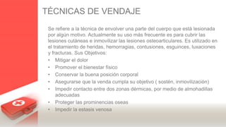 TÉCNICAS DE VENDAJE
Se refiere a la técnica de envolver una parte del cuerpo que está lesionada
por algún motivo. Actualmente su uso más frecuente es para cubrir las
lesiones cutáneas e inmovilizar las lesiones osteoarticulares. Es utilizado en
el tratamiento de heridas, hemorragias, contusiones, esguinces, luxaciones
y fracturas. Sus Objetivos:
• Mitigar el dolor
• Promover el bienestar físico
• Conservar la buena posición corporal
• Asegurarse que la venda cumpla su objetivo ( sostén, inmovilización)
• Impedir contacto entre dos zonas dérmicas, por medio de almohadillas
adecuadas
• Proteger las prominencias oseas
• Impedir la estasis venosa
 