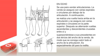 EN OCHO
Se usa para vendar articulaciones. La
venda se asegura con varias espirales
o circulares por debajo de la
articulación. A continuación,
se realiza una vuelta hacia arriba en la
articulación y se asegura con varias
espirales o circulares en la parte
superior. Después se alternarán vueltas
ascendentes y descendentes cruzadas
entre sí y
superponiéndose a sus precedentes en
dos tercios del ancho de la venda, de
modo que se consiga cubrir todo el
ancho de la articulación. Es
especialmente útil para la rodilla.
 