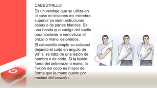 CABESTRILLO
Es un vendaje que se utiliza en
el caso de lesiones del miembro
superior ya sean estructuras
óseas o de partes blandas. Es
una banda que cuelga del cuello
para sostener e inmovilizar el
brazo o mano lesionados.
El cabestrillo simple se colocará
dejando el codo en ángulo de
90º si se trata de una lesión de
hombro o de codo. Si la lesión
fuera del antebrazo o mano, la
flexión del codo es mayor de
forma que la mano quede por
encima del corazón.
 