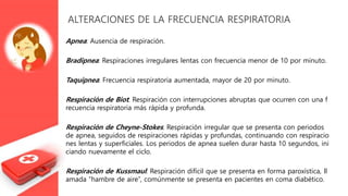 ALTERACIONES DE LA FRECUENCIA RESPIRATORIA
Apnea: Ausencia de respiración.
Bradipnea: Respiraciones irregulares lentas con frecuencia menor de 10 por minuto.
Taquipnea: Frecuencia respiratoria aumentada, mayor de 20 por minuto.
Respiración de Biot: Respiración con interrupciones abruptas que ocurren con una f
recuencia respiratoria más rápida y profunda.
Respiración de Cheyne-Stokes: Respiración irregular que se presenta con periodos
de apnea, seguidos de respiraciones rápidas y profundas, continuando con respiracio
nes lentas y superficiales. Los periodos de apnea suelen durar hasta 10 segundos, ini
ciando nuevamente el ciclo.
Respiración de Kussmaul: Respiración difícil que se presenta en forma paroxística, ll
amada “hambre de aire”, comúnmente se presenta en pacientes en coma diabético.
 