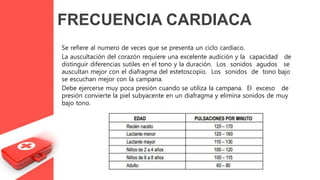 Se refiere al numero de veces que se presenta un ciclo cardiaco.
La auscultación del corazón requiere una excelente audición y la capacidad de
distinguir diferencias sutiles en el tono y la duración. Los sonidos agudos se
auscultan mejor con el diafragma del estetoscopio. Los sonidos de tono bajo
se escuchan mejor con la campana.
Debe ejercerse muy poca presión cuando se utiliza la campana. El exceso de
presión convierte la piel subyacente en un diafragma y elimina sonidos de muy
bajo tono.
FRECUENCIA CARDIACA
 