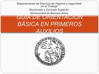Departamento de Servicio de Higiene y seguridad
en el Trabajo
Rectorado y Consejo Superior
Universidad de Buenos Aires
GUIA DE ORIENTACIÓN
BÁSICA EN PRIMEROS
AUXILIOS
 
