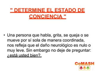 " DETERMINE EL ESTADO DE
CONCIENCIA "
• Una persona que habla, grita, se queja o se
mueve por sí sola de manera coordinada,
nos refleja que el daño neurológico es nulo o
muy leve. Sin embargo no deje de preguntar:
¿está usted bien?.
 