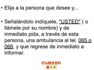 • Elija a la persona que desee y...
• Señalándolo indíquele, "USTED" ( o
llámele por su nombre) y de
inmediato pida, a través de esta
persona, una ambulancia al tel. 065 o
066, y que regrese de inmediato a
informar.
 