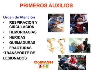 PRIMEROS AUXILIOS
Orden de Atención
• RESPIRACION Y
CIRCULACION
• HEMORRAGIAS
• HERIDAS
• QUEMADURAS
• FRACTURAS
•TRANSPORTE DE
LESIONADOS
 