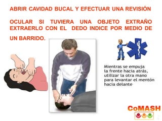 ABRIR CAVIDAD BUCAL Y EFECTUAR UNA REVISIÓN
OCULAR SI TUVIERA UNA OBJETO EXTRAÑO
EXTRAERLO CON EL DEDO INDICE POR MEDIO DE
UN BARRIDO.
 