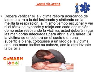 ABRIR VÍA AÉREA
• Deberá verificar si la víctima respira acercando de
lado su cara a la del lesionado y sintiendo en la
mejilla la respiración, al mismo tiempo escuchar y ver
si el tórax se expande y relaja con cada aspiración;
de no estar respirando la víctima, usted deberá iniciar
las maniobras adecuadas para abrir la vía aérea: Si
la víctima se encuentra en el suelo o en una
superficie plana, colóquese a un lado de la víctima,
con una mano incline su cabeza, con la otra levante
la barbilla.
 