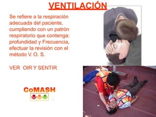 VENTILACIÓN
Se refiere a la respiración
adecuada del paciente,
cumpliendo con un patrón
respiratorio que contenga:
profundidad y Frecuencia,
efectuar la revisión con el
método V. O. S.
VER OIR Y SENTIR
 