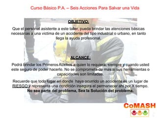 Curso Básico P.A. – Seis Acciones Para Salvar una Vida
OBJETIVO:
Que el personal asistente a este taller, pueda brindar las atenciones básicas
necesarias a una victima de un accidente del tipo industrial o urbano, en tanto
llega la ayuda profesional.
ALCANCE:
Podrá brindar los PrimerosAuxilios a quien lo requiera, siempre y cuando usted
este seguro de poder hacerlo. No se comprometa de mas si sus herramientas o
capacidades son limitadas.
Recuerde que todo lugar en donde haya ocurrido un accidente es un lugar de
RIESGO y representa una condición insegura el permanecer ahí por X tiempo.
No sea parte del problema, Sea la Solución del problema.
 