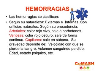 HEMORRAGIAS
• Las hemorragias se clasifican:
• Según su naturaleza: Externas e Internas, Son
orificios naturales. Según su procedencia:
Arteriales: color rojo vivo, sale a borbotones.
Venosas: color rojo oscuro, sale de forma
continua. Capilares: sale en sábana. Su
gravedad depende de: Velocidad con que se
pierde la sangre. Volumen sanguíneo perdido.
Edad, estado psíquico, etc.
 