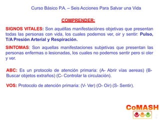 Curso Básico P.A. – Seis Acciones Para Salvar una Vida
COMPRENDER:
SIGNOS VITALES: Son aquéllas manifestaciónes objetivas que presentan
todas las personas con vida, los cuales podemos ver, oir y sentir: Pulso,
T/A Presión Arterial y Respiración.
SINTOMAS: Son aquellas manifestaciones subjetivas que presentan las
personas enfermas o lesionadas, los cuales no podemos sentir pero si oler
y ver.
ABC: Es un protocolo de atención primaria: (A- Abrir vías aereas) (B-
Buscar objetos extraños) (C- Controlar la circulación).
VOS: Protocolo de atención primaria: (V- Ver) (O- Oir) (S- Sentir).
 