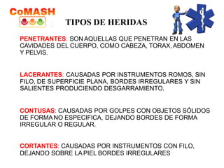 PENETRANTES: SON AQUELLAS QUE PENETRAN EN LAS
CAVIDADES DEL CUERPO, COMO CABEZA, TORAX, ABDOMEN
Y PELVIS.
LACERANTES: CAUSADAS POR INSTRUMENTOS ROMOS, SIN
FILO, DE SUPERFICIE PLANA, BORDES IRREGULARES Y SIN
SALIENTES PRODUCIENDO DESGARRAMIENTO.
CONTUSAS: CAUSADAS POR GOLPES CON OBJETOS SÓLIDOS
DE FORMANO ESPECIFICA, DEJANDO BORDES DE FORMA
IRREGULAR O REGULAR.
CORTANTES: CAUSADAS POR INSTRUMENTOS CON FILO,
DEJANDO SOBRE LA PIEL BORDES IRREGULARES
TIPOS DE HERIDAS
 