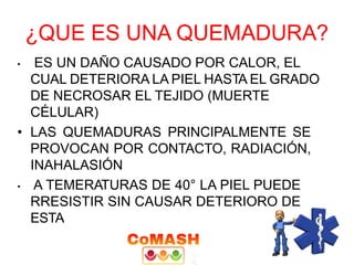 ¿QUE ES UNA QUEMADURA?
• ES UN DAÑO CAUSADO POR CALOR, EL
CUAL DETERIORA LA PIEL HASTA EL GRADO
DE NECROSAR EL TEJIDO (MUERTE
CÉLULAR)
• LAS QUEMADURAS PRINCIPALMENTE SE
PROVOCAN POR CONTACTO, RADIACIÓN,
INAHALASIÓN
• A TEMERATURAS DE 40° LA PIEL PUEDE
RRESISTIR SIN CAUSAR DETERIORO DE
ESTA
 
