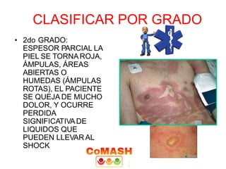 CLASIFICAR POR GRADO
• 2do GRADO:
ESPESOR PARCIAL LA
PIEL SE TORNAROJA,
ÁMPULAS, ÁREAS
ABIERTAS O
HUMEDAS (ÁMPULAS
ROTAS), EL PACIENTE
SE QUEJA DE MUCHO
DOLOR, Y OCURRE
PERDIDA
SIGNIFICATIVADE
LIQUIDOS QUE
PUEDEN LLEVAR AL
SHOCK
 
