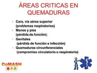 ÁREAS CRITICAS EN
QUEMADURAS
 Cara, vía aérea superior
(problemas respiratorios)
 Manos y pies
(pérdida de función)
 Genitales
(pérdida de función e infección)
 Quemaduras circunferenciales
(compromiso circulatorio o respiratorio)
 