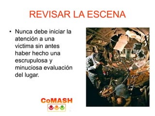 REVISAR LA ESCENA
• Nunca debe iniciar la
atención a una
victima sin antes
haber hecho una
escrupulosa y
minuciosa evaluación
del lugar.
 