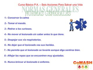 1.- Conservar la calma
2.- Tomar el mando.
3.- Retirar a los curiosos.
4.- No mover al lesionado sin saber antes lo que tiene.
5.- Despejar sus vía respiratorias.
6.- No dejar que el lesionado vea sus heridas.
7.- No permita que el lesionado se levante aunque diga sentírse bien.
8.- Aflojar las ropas que se encuentren muy ajustadas.
9.- Nunca brincar al lesionado ó enfermo.
Curso Básico P.A. – Seis Acciones Para Salvar una Vida
 