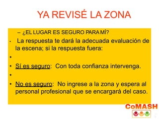 YA REVISÉ LA ZONA
– ¿EL LUGAR ES SEGURO PARA MÍ?
• La respuesta te dará la adecuada evaluación de
la escena; si la respuesta fuera:
•
• Sí es seguro: Con toda confianza intervenga.
•
• No es seguro: No ingrese a la zona y espera al
personal profesional que se encargará del caso.
 