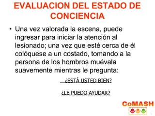 EVALUACION DEL ESTADO DE
CONCIENCIA
• Una vez valorada la escena, puede
ingresar para iniciar la atención al
lesionado; una vez que esté cerca de él
colóquese a un costado, tomando a la
persona de los hombros muévala
suavemente mientras le pregunta:
¿ESTÁ USTED BIEN?
¿LE PUEDO AYUDAR?
 