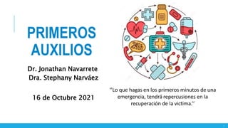 1
‘’Lo que hagas en los primeros minutos de una
emergencia, tendrá repercusiones en la
recuperación de la victima.’’
Dr. Jonathan Navarrete
Dra. Stephany Narváez
16 de Octubre 2021
PRIMEROS
AUXILIOS
 