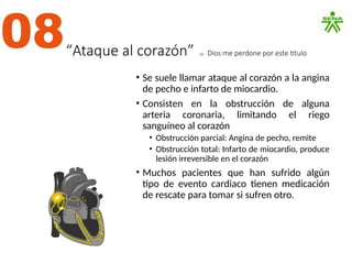 “Ataque al corazón”  Dios me perdone por este titulo
• Se suele llamar ataque al corazón a la angina
de pecho e infarto de miocardio.
• Consisten en la obstrucción de alguna
arteria coronaria, limitando el riego
sanguíneo al corazón
• Obstrucción parcial: Angina de pecho, remite
• Obstrucción total: Infarto de miocardio, produce
lesión irreversible en el corazón
• Muchos pacientes que han sufrido algún
tipo de evento cardiaco tienen medicación
de rescate para tomar si sufren otro.
08
 