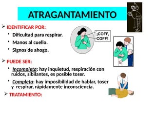 ATRAGANTAMIENTO
 IDENTIFICAR POR:
• Dificultad para respirar.
• Manos al cuello.
• Signos de ahogo.
 PUEDE SER:
• Incompleta: hay inquietud, respiración con
ruidos, sibilantes, es posible toser.
• Completa: hay imposibilidad de hablar, toser
y respirar, rápidamente inconsciencia.
¡COFF,
COFF!
 TRATAMIENTO:
 