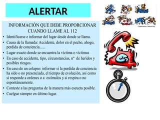 ALERTAR
INFORMACIÓN QUE DEBE PROPORCIONAR
CUANDO LLAME AL 112
• Identificarse e informar del lugar desde donde se llama.
• Causa de la llamada: Accidente, dolor en el pecho, ahogo,
perdida de conciencia......
• Lugar exacto donde se encuentra la víctima o víctimas
• En caso de accidente, tipo, circunstancias, nº de heridos y
posibles riesgos.
• En caso de un colapso: informar si la perdida de conciencia
ha sido o no presenciada, el tiempo de evolución, así como
si responde a ordenes o a estímulos y si respira o no
espontáneamente.
• Conteste a las preguntas de la manera más escueta posible.
• Cuelgue siempre en último lugar.
 