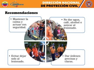 • Dar órdenes
precisas y
claras.
• Evitar dejar
solo al
lesionado.
• No dar agua,
café, alcohol o
azúcar al
lesionado.
• Mantener la
calma y
actuar con
seguridad.
Recomendaciones
 