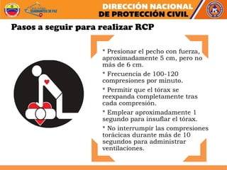 Pasos a seguir para realizar RCP
* Presionar el pecho con fuerza,
aproximadamente 5 cm, pero no
más de 6 cm.
* Frecuencia de 100-120
compresiones por minuto.
* Permitir que el tórax se
reexpanda completamente tras
cada compresión.
* Emplear aproximadamente 1
segundo para insuflar el tórax.
* No interrumpir las compresiones
torácicas durante más de 10
segundos para administrar
ventilaciones.
 