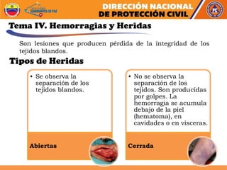Tema IV. Hemorragias y Heridas
• Se observa la
separación de los
tejidos blandos.
Abiertas
• No se observa la
separación de los
tejidos. Son producidas
por golpes. La
hemorragia se acumula
debajo de la piel
(hematoma), en
cavidades o en vísceras.
Cerrada
Son lesiones que producen pérdida de la integridad de los
tejidos blandos.
Tipos de Heridas
 