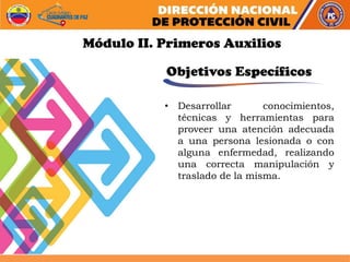 • Desarrollar conocimientos,
técnicas y herramientas para
proveer una atención adecuada
a una persona lesionada o con
alguna enfermedad, realizando
una correcta manipulación y
traslado de la misma.
Módulo II. Primeros Auxilios
Objetivos Específicos
 