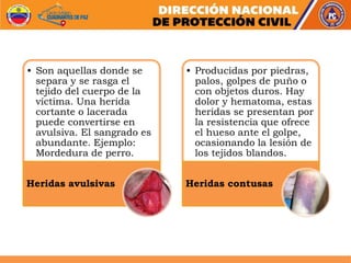 • Son aquellas donde se
separa y se rasga el
tejido del cuerpo de la
víctima. Una herida
cortante o lacerada
puede convertirse en
avulsiva. El sangrado es
abundante. Ejemplo:
Mordedura de perro.
Heridas avulsivas
• Producidas por piedras,
palos, golpes de puño o
con objetos duros. Hay
dolor y hematoma, estas
heridas se presentan por
la resistencia que ofrece
el hueso ante el golpe,
ocasionando la lesión de
los tejidos blandos.
Heridas contusas
 