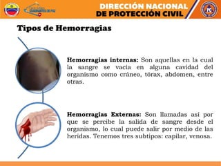 Hemorragias internas: Son aquellas en la cual
la sangre se vacía en alguna cavidad del
organismo como cráneo, tórax, abdomen, entre
otras.
Hemorragias Externas: Son llamadas así por
que se percibe la salida de sangre desde el
organismo, lo cual puede salir por medio de las
heridas. Tenemos tres subtipos: capilar, venosa.
Tipos de Hemorragias
 